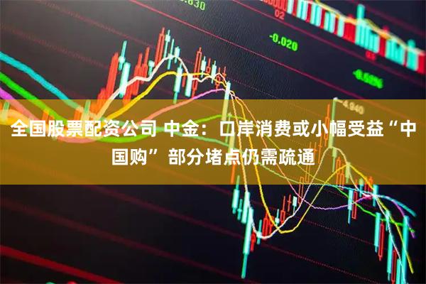 全国股票配资公司 中金：口岸消费或小幅受益“中国购” 部分堵点仍需疏通