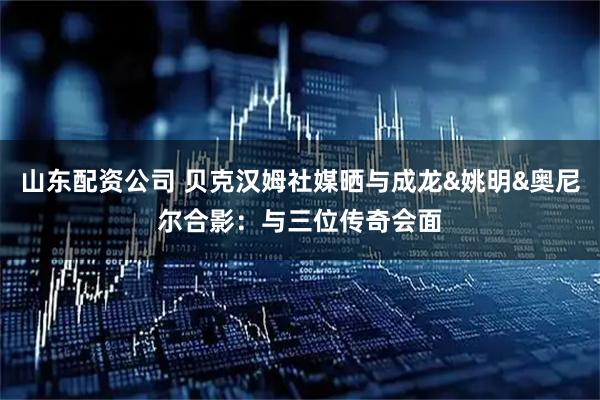 山东配资公司 贝克汉姆社媒晒与成龙&姚明&奥尼尔合影：与三位传奇会面