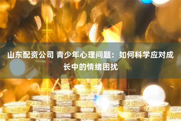 山东配资公司 青少年心理问题：如何科学应对成长中的情绪困扰