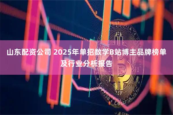 山东配资公司 2025年单招数学B站博主品牌榜单及行业分析报告