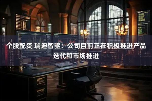 个股配资 瑞迪智驱：公司目前正在积极推进产品迭代和市场推进